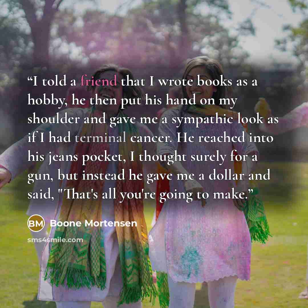“I told a friend that I wrote books as a hobby, he then put his hand on my shoulder and gave me a sympathic look as if I had terminal cancer. He reached into his jeans pocket, I thought surely for a gun, but instead he gave me a dollar and said, "That's all you're going to make.” quote by Boone Mortensen