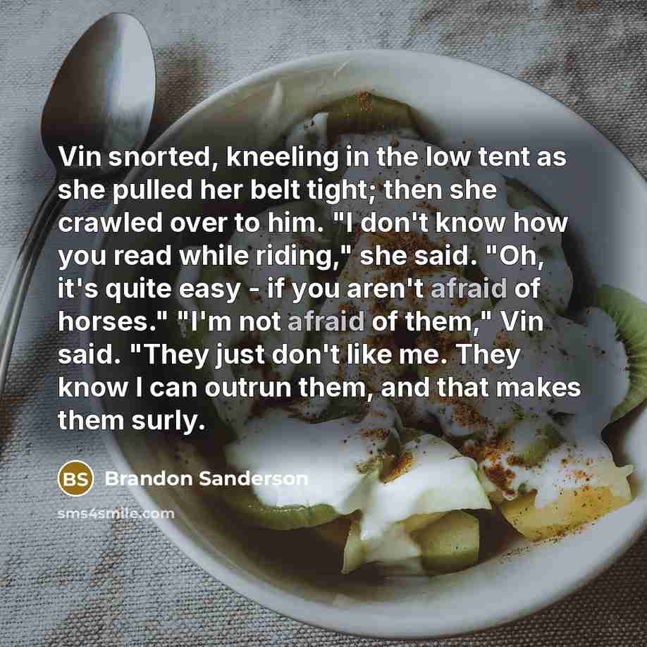 “Vin snorted, kneeling in the low tent as she pulled her belt tight; then she crawled over to him. "I don't know how you read while riding," she said. "Oh, it's quite easy - if you aren't afraid of horses." "I'm not afraid of them," Vin said. "They just don't like me. They know I can outrun them…” quote by Brandon Sanderson