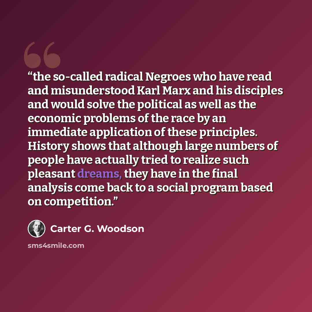 “the so-called radical Negroes who have read and misunderstood Karl Marx and his disciples and would solve the political as well as the economic problems of the race by an immediate application of these principles. History shows that although large numbers of people have actually tried to realize…” quote by Carter G. Woodson