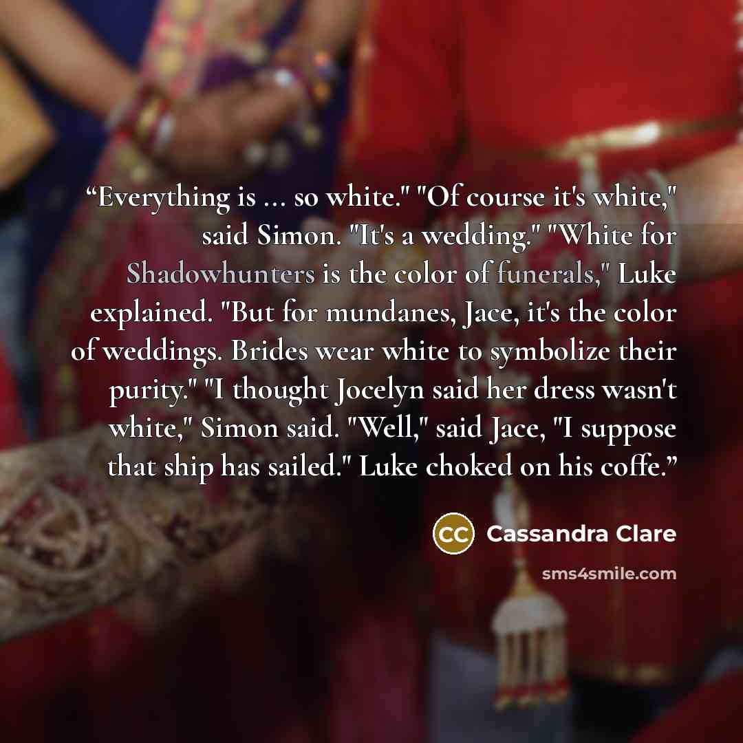 “Everything is ... so white." "Of course it's white," said Simon. "It's a wedding." "White for Shadowhunters is the color of funerals," Luke explained. "But for mundanes, Jace, it's the color of weddings. Brides wear white to symbolize their purity." "I thought Jocelyn said her dress wasn't white,"…” quote by Cassandra Clare