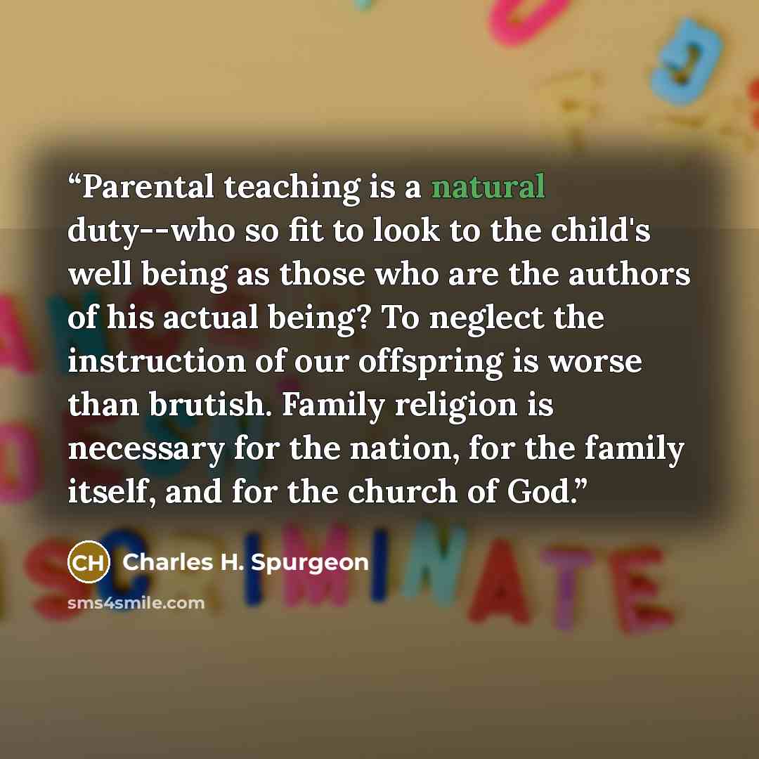 “Parental teaching is a natural duty--who so fit to look to the child's well being as those who are the authors of his actual being? To neglect the instruction of our offspring is worse than brutish. Family religion is necessary for the nation, for the family itself, and for the church of God.” quote by Charles H. Spurgeon