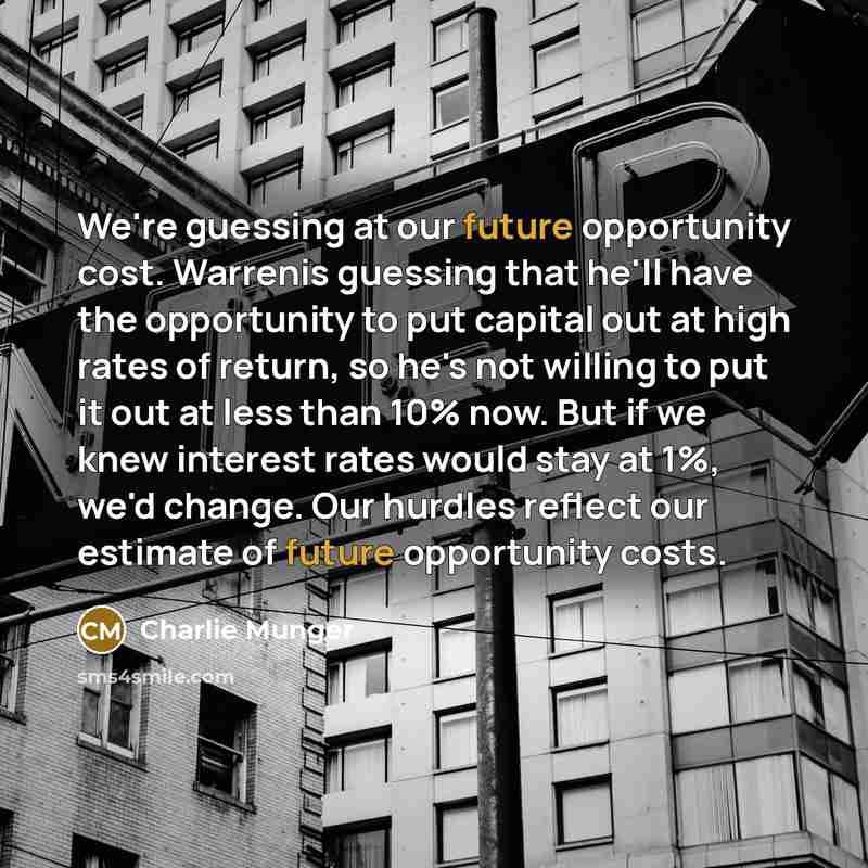 “We're guessing at our future opportunity cost. Warrenis guessing that he'll have the opportunity to put capital out at high rates of return, so he's not willing to put it out at less than 10% now. But if we knew interest rates would stay at 1%, we'd change. Our hurdles reflect our estimate of…” quote by Charlie Munger