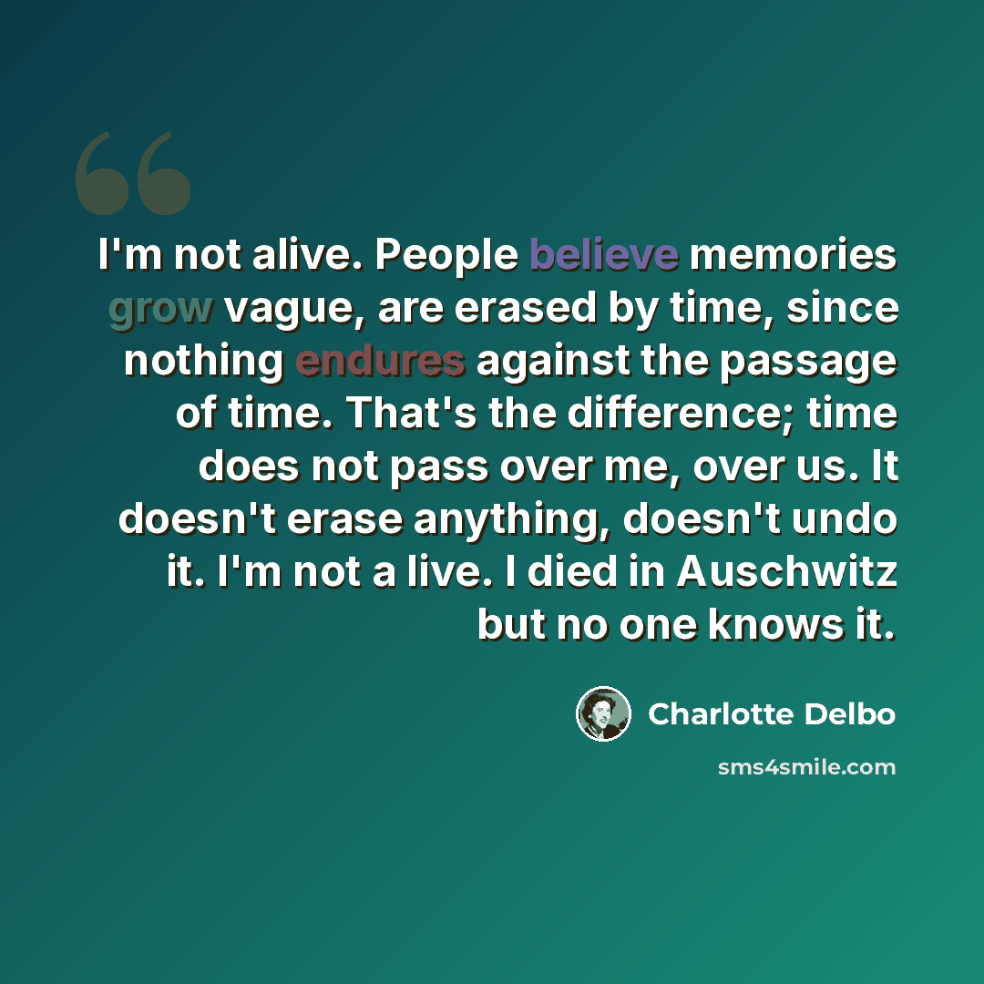 “I'm not alive. People believe memories grow vague, are erased by time, since nothing endures against the passage of time. That's the difference; time does not pass over me, over us. It doesn't erase anything, doesn't undo it. I'm not a live. I died in Auschwitz but no one knows it.” quote by Charlotte Delbo