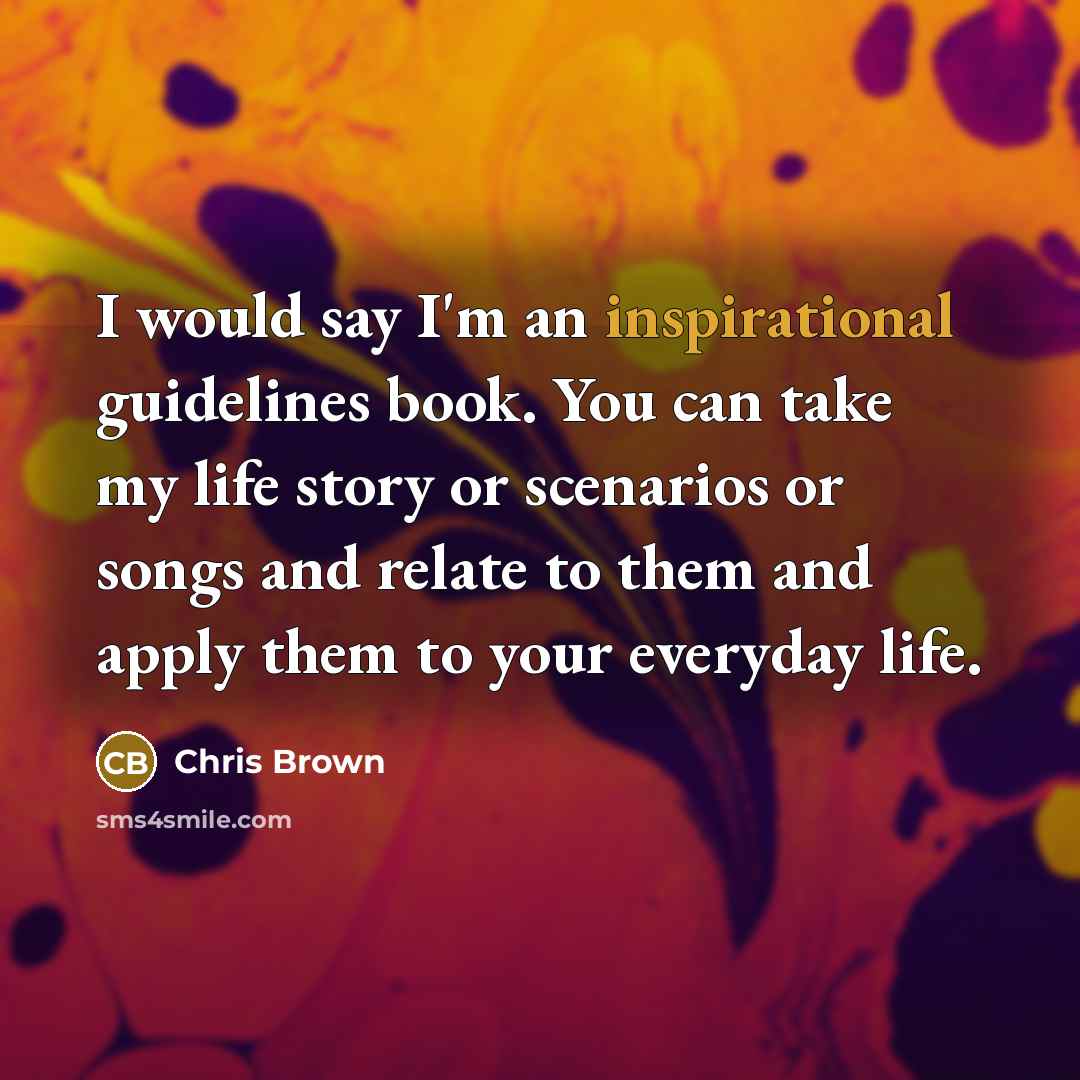 “I would say I'm an inspirational guidelines book. You can take my life story or scenarios or songs and relate to them and apply them to your everyday life.” quote by Chris Brown
