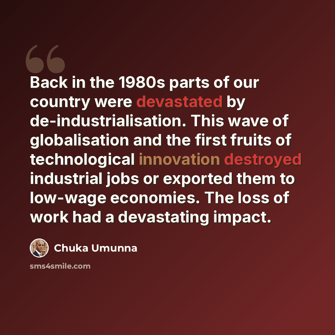 “Back in the 1980s parts of our country were devastated by de-industrialisation. This wave of globalisation and the first fruits of technological innovation destroyed industrial jobs or exported them to low-wage economies. The loss of work had a devastating impact.” quote by Chuka Umunna