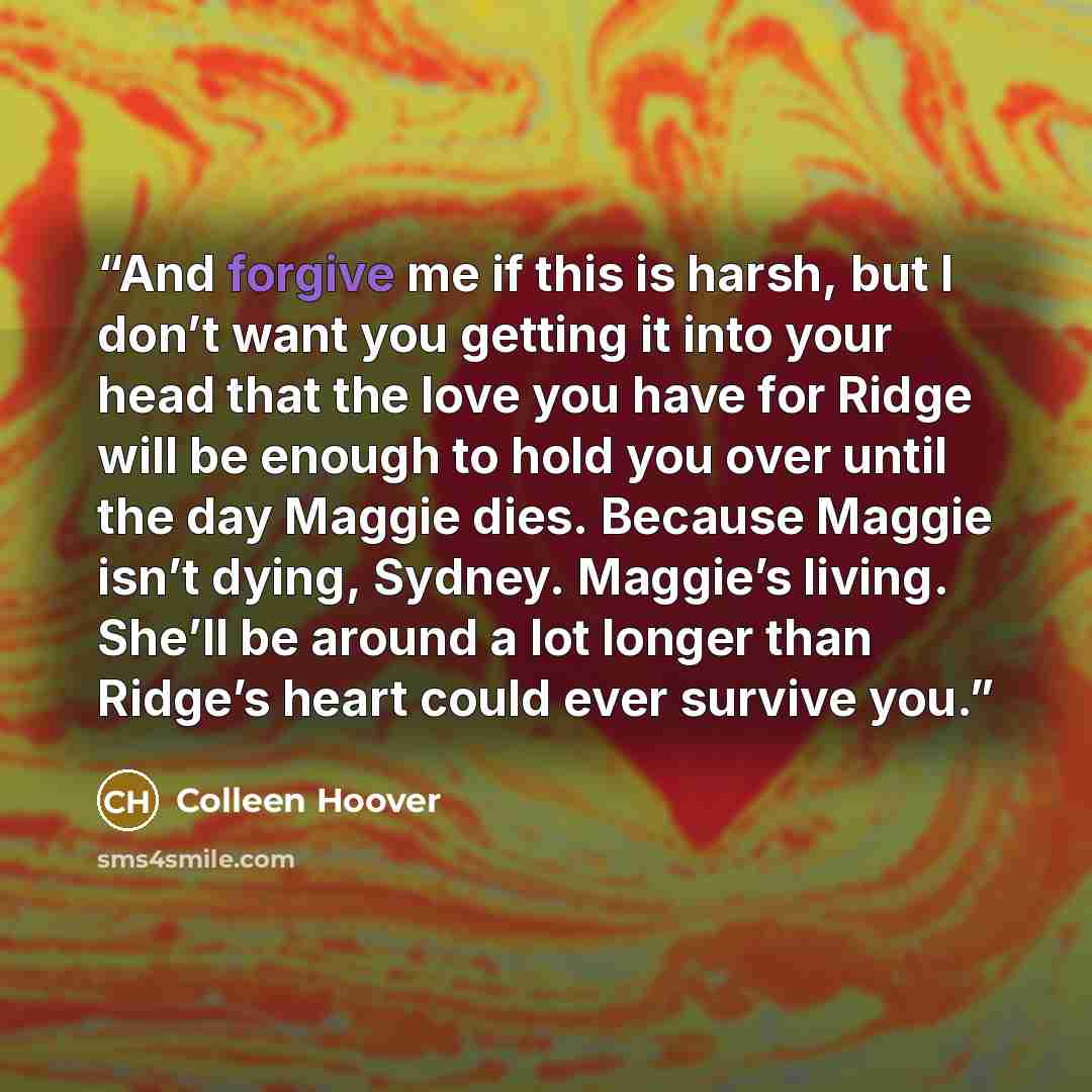 “And forgive me if this is harsh, but I don’t want you getting it into your head that the love you have for Ridge will be enough to hold you over until the day Maggie dies. Because Maggie isn’t dying, Sydney. Maggie’s living. She’ll be around a lot longer than Ridge’s heart could ever survive you.” quote by Colleen Hoover