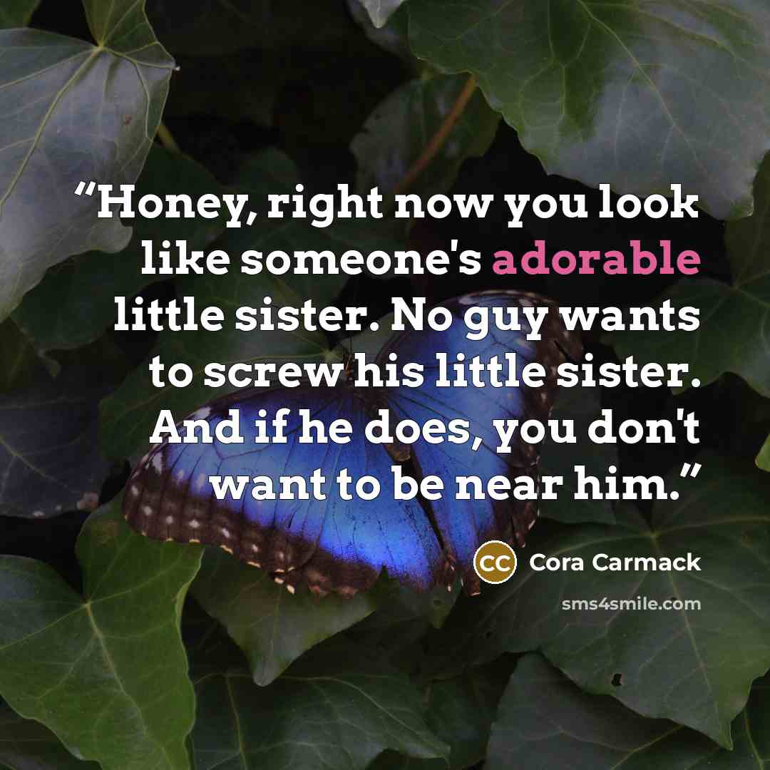 “Honey, right now you look like someone's adorable little sister. No guy wants to screw his little sister. And if he does, you don't want to be near him.” quote by Cora Carmack