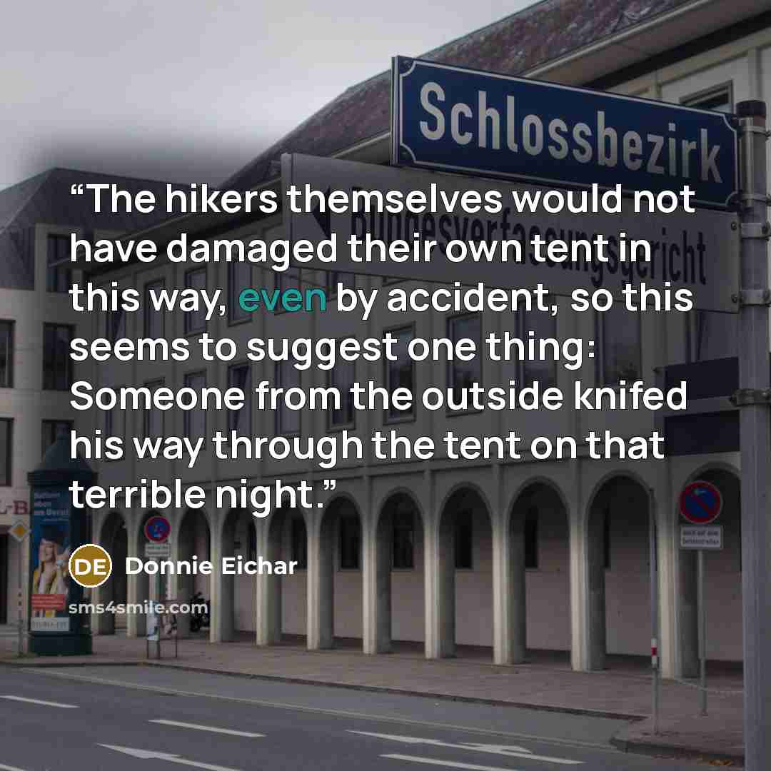 “The hikers themselves would not have damaged their own tent in this way, even by accident, so this seems to suggest one thing: Someone from the outside knifed his way through the tent on that terrible night.” quote by Donnie Eichar