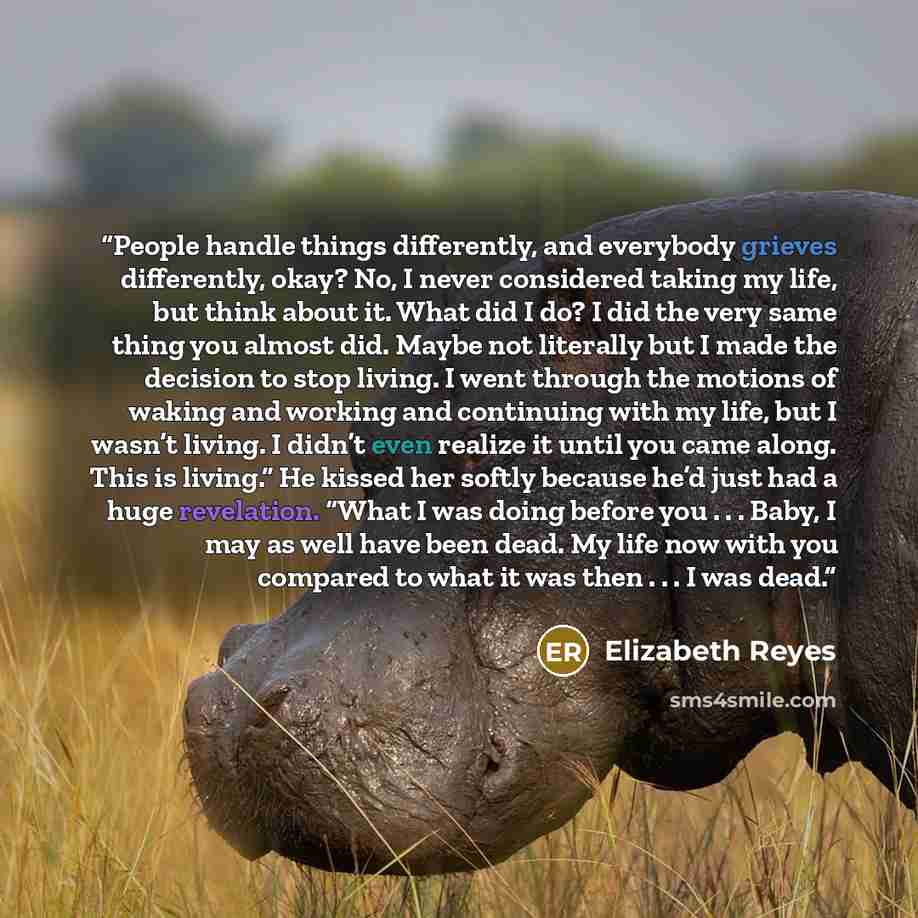 “People handle things differently, and everybody grieves differently, okay? No, I never considered taking my life, but think about it. What did I do? I did the very same thing you almost did. Maybe not literally but I made the decision to stop living. I went through the motions of waking and…” quote by Elizabeth Reyes