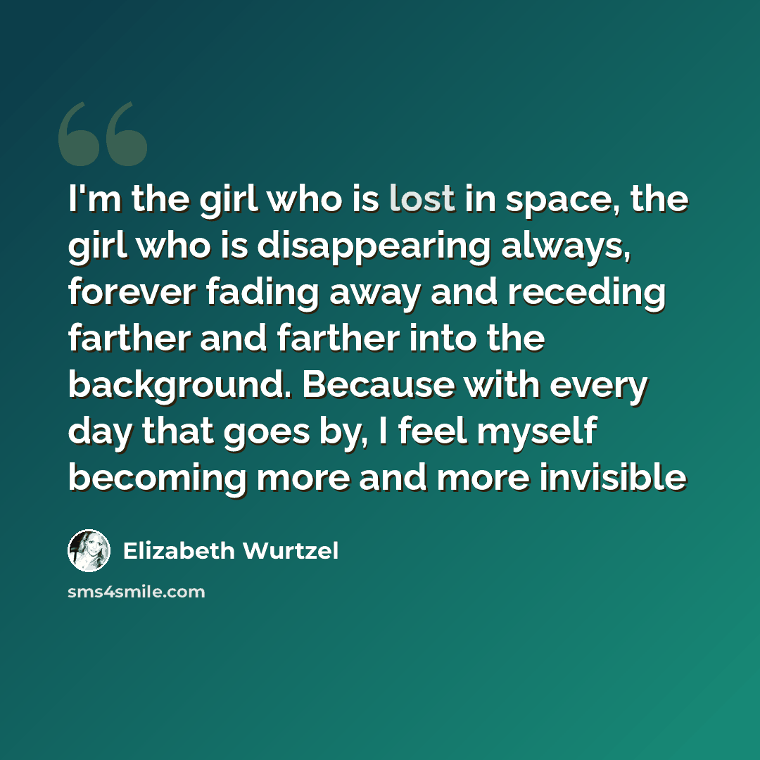 “I'm the girl who is lost in space, the girl who is disappearing always, forever fading away and receding farther and farther into the background. Because with every day that goes by, I feel myself becoming more and more invisible” quote by Elizabeth Wurtzel