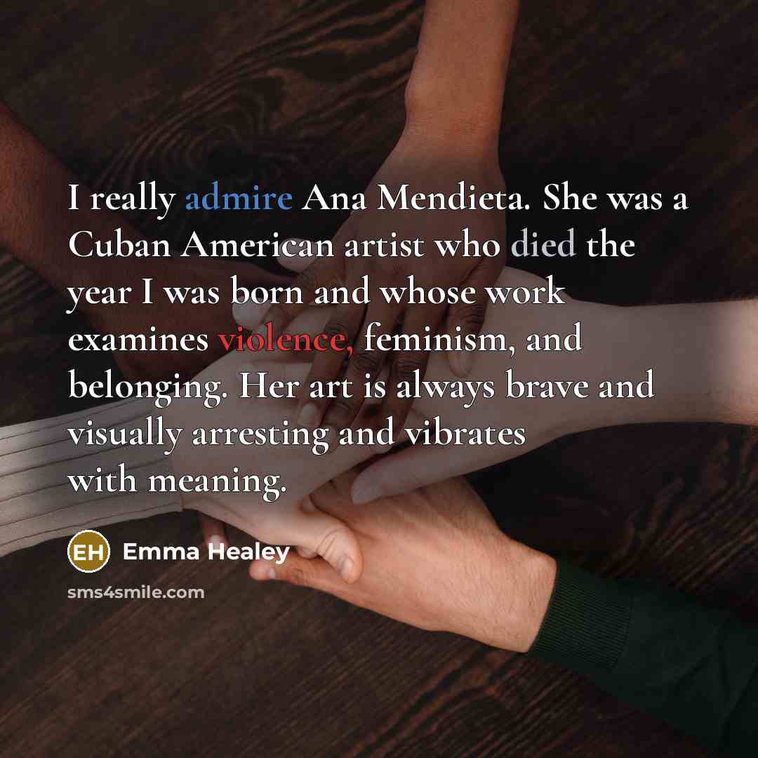 “I really admire Ana Mendieta. She was a Cuban American artist who died the year I was born and whose work examines violence, feminism, and belonging. Her art is always brave and visually arresting and vibrates with meaning.” quote by Emma Healey
