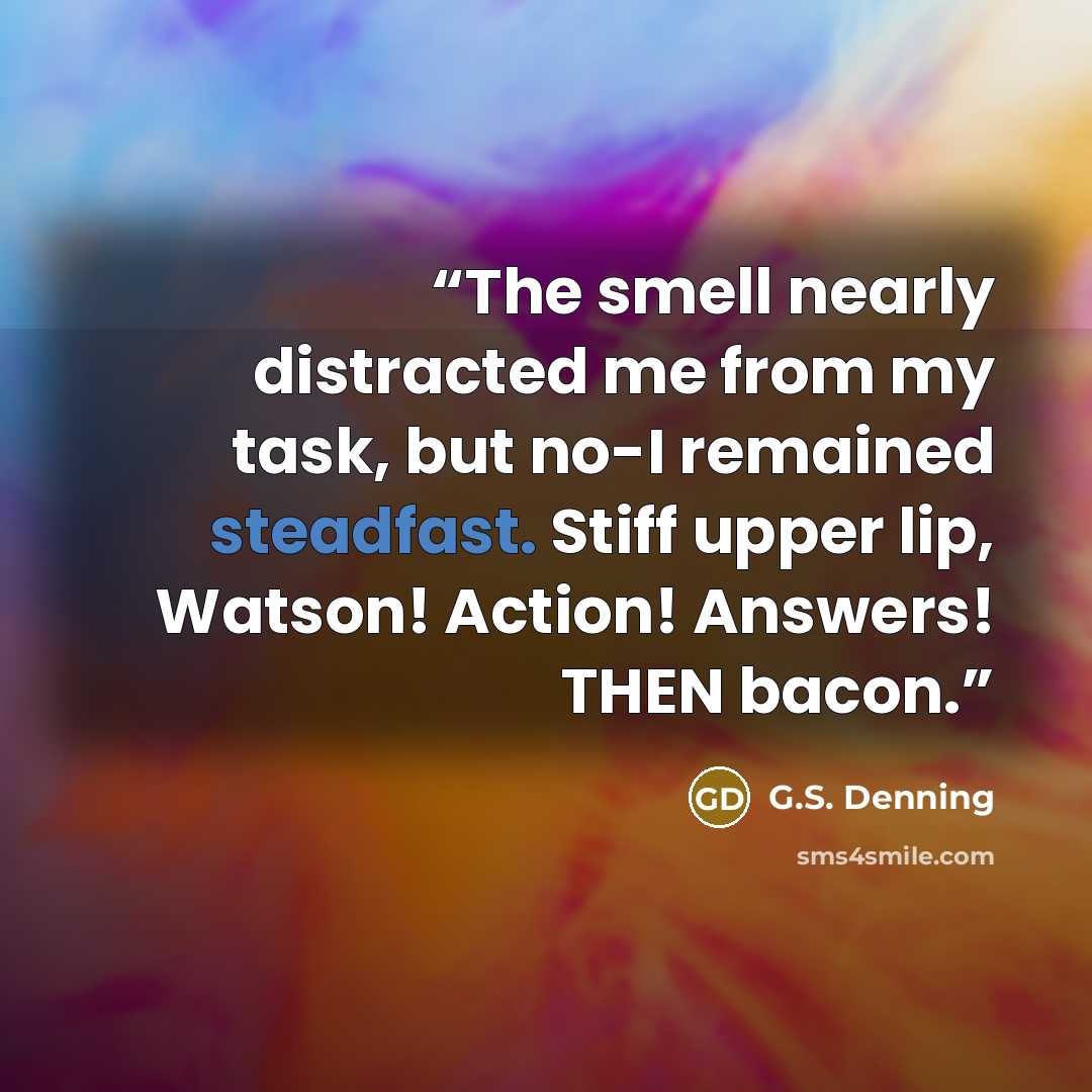 “The smell nearly distracted me from my task, but no-I remained steadfast. Stiff upper lip, Watson! Action! Answers! THEN bacon.” quote by G.S. Denning