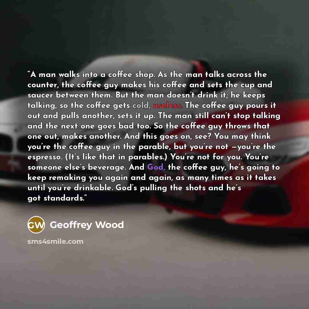 “A man walks into a coffee shop. As the man talks across the counter, the coffee guy makes his coffee and sets the cup and saucer between them. But the man doesn’t drink it; he keeps talking, so the coffee gets cold, useless. The coffee guy pours it out and pulls another, sets it up. The man still…” quote by Geoffrey Wood