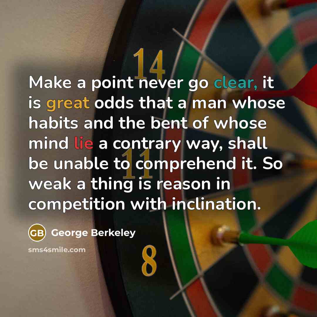 “Make a point never go clear, it is great odds that a man whose habits and the bent of whose mind lie a contrary way, shall be unable to comprehend it. So weak a thing is reason in competition with inclination.” quote by George Berkeley
