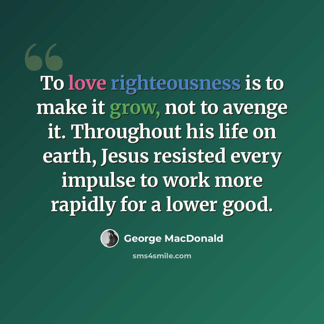 “To love righteousness is to make it grow, not to avenge it. Throughout his life on earth, Jesus resisted every impulse to work more rapidly for a lower good.” quote by George MacDonald