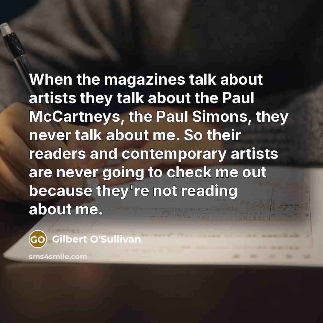 “When the magazines talk about artists they talk about the Paul McCartneys, the Paul Simons, they never talk about me. So their readers and contemporary artists are never going to check me out because they're not reading about me.” quote by Gilbert O'Sullivan