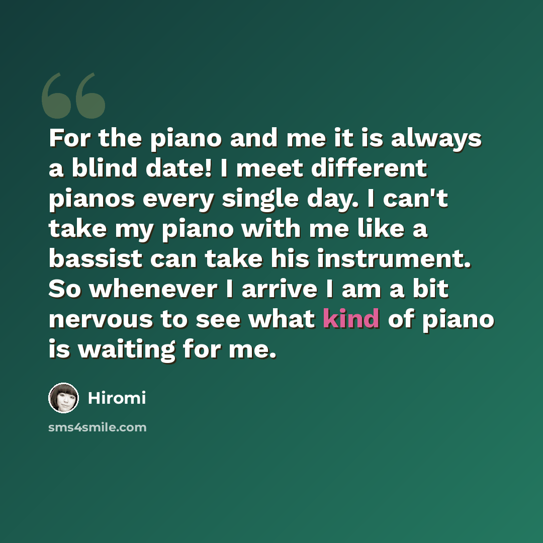 “For the piano and me it is always a blind date! I meet different pianos every single day. I can't take my piano with me like a bassist can take his instrument. So whenever I arrive I am a bit nervous to see what kind of piano is waiting for me.” quote by Hiromi