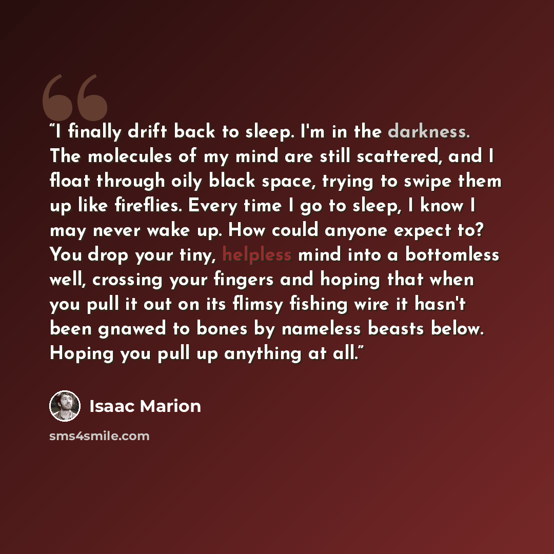 “I finally drift back to sleep. I'm in the darkness. The molecules of my mind are still scattered, and I float through oily black space, trying to swipe them up like fireflies. Every time I go to sleep, I know I may never wake up. How could anyone expect to? You drop your tiny, helpless mind into a…” quote by isaac marion