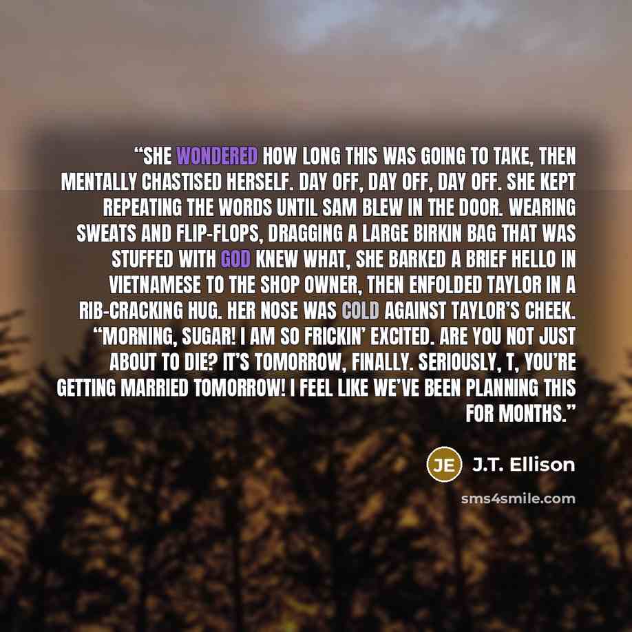 “She wondered how long this was going to take, then mentally chastised herself. Day off, day off, day off. She kept repeating the words until Sam blew in the door. Wearing sweats and flip-flops, dragging a large Birkin bag that was stuffed with God knew what, she barked a brief hello in Vietnamese…” quote by J.T. Ellison