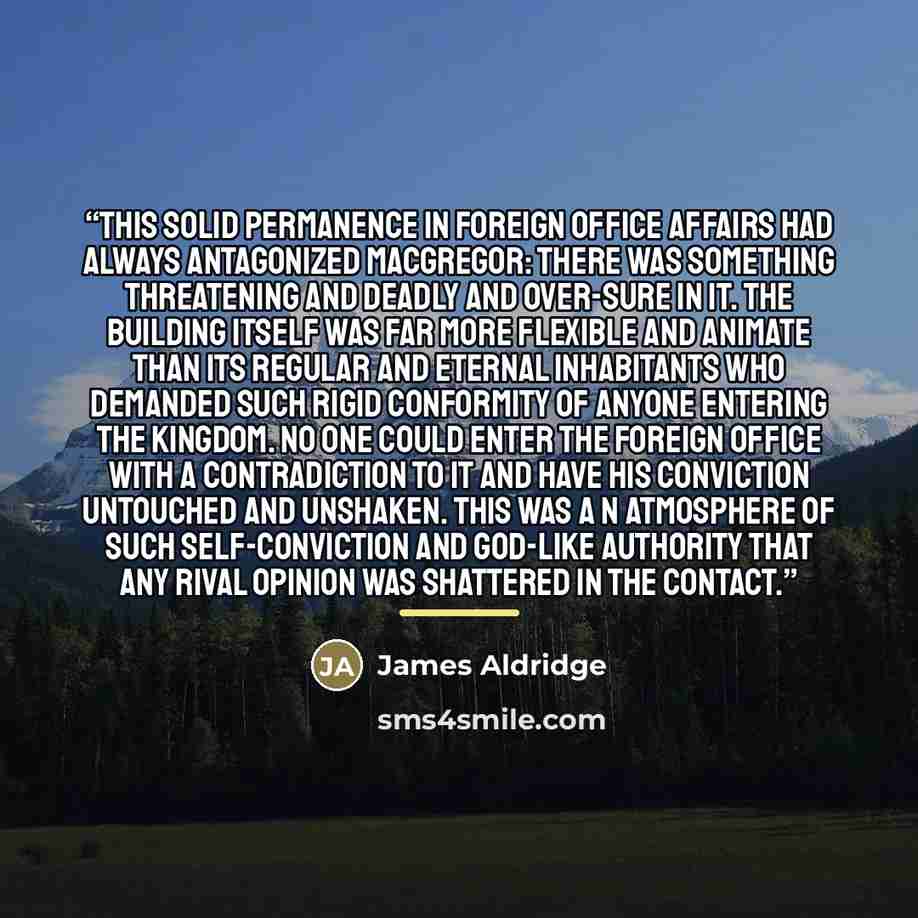“This solid permanence in Foreign Office affairs had always antagonized MacGregor: there was something threatening and deadly and over-sure in it. The building itself was far more flexible and animate than its regular and eternal inhabitants who demanded such rigid conformity of anyone entering the…” quote by James Aldridge