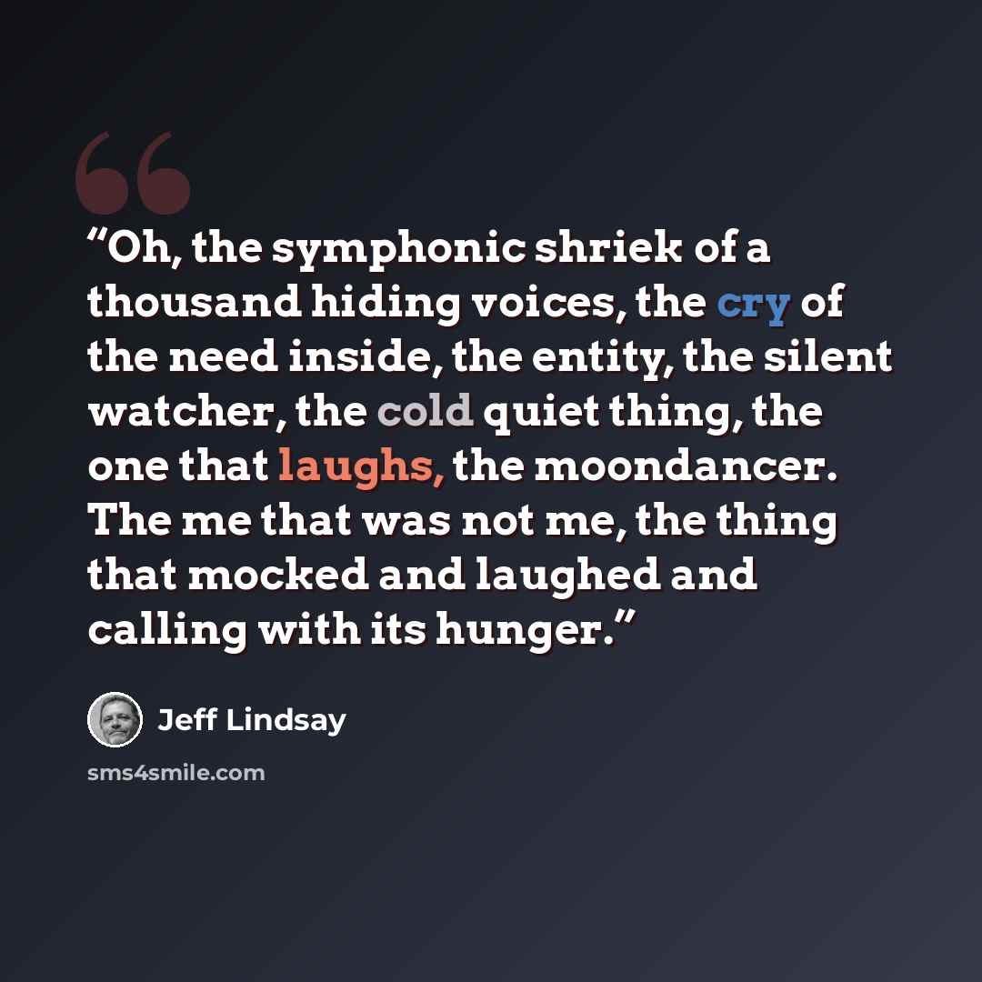 “Oh, the symphonic shriek of a thousand hiding voices, the cry of the need inside, the entity, the silent watcher, the cold quiet thing, the one that laughs, the moondancer. The me that was not me, the thing that mocked and laughed and calling with its hunger.” quote by Jeff Lindsay