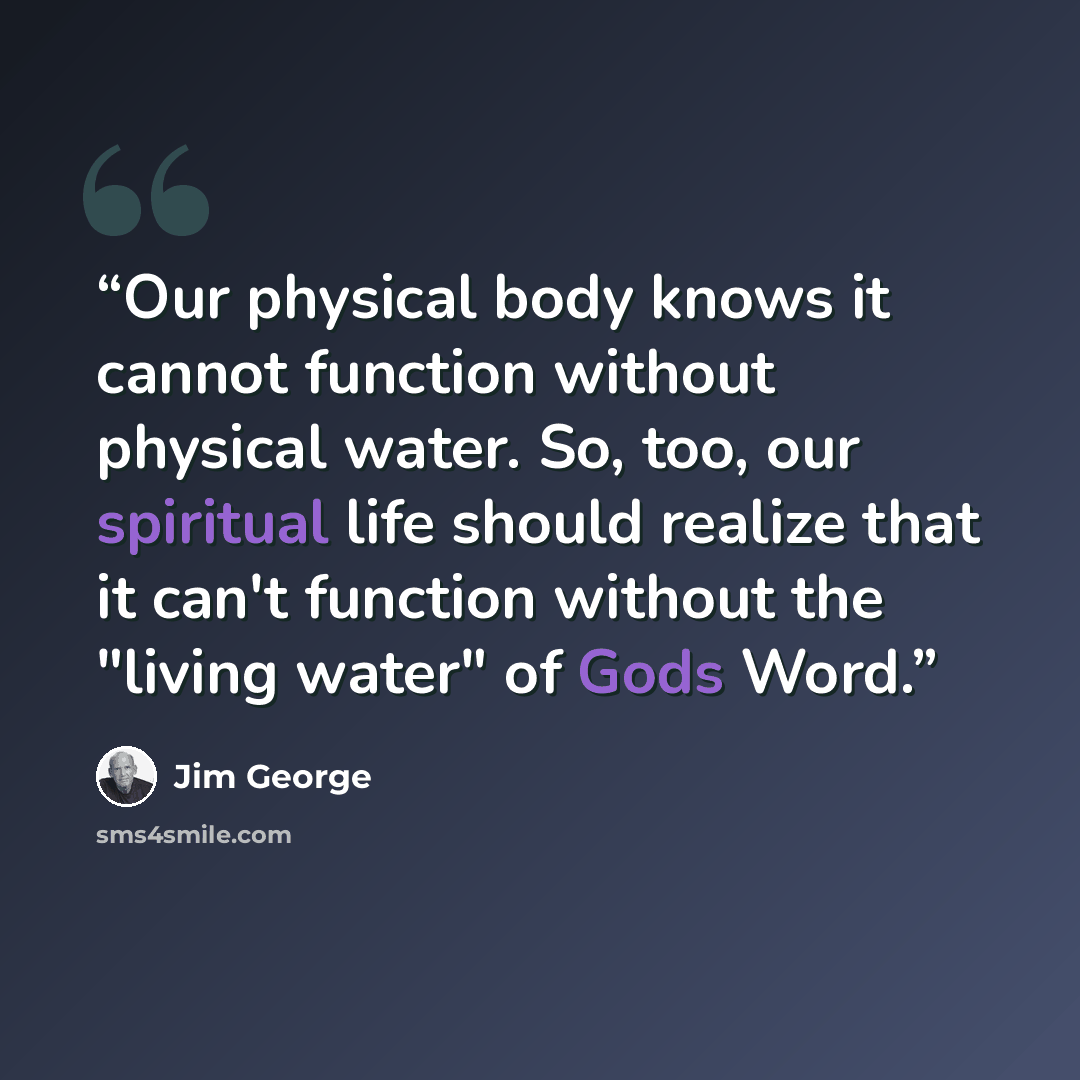 “Our physical body knows it cannot function without physical water. So, too, our spiritual life should realize that it can't function without the "living water" of Gods Word.” quote by Jim George