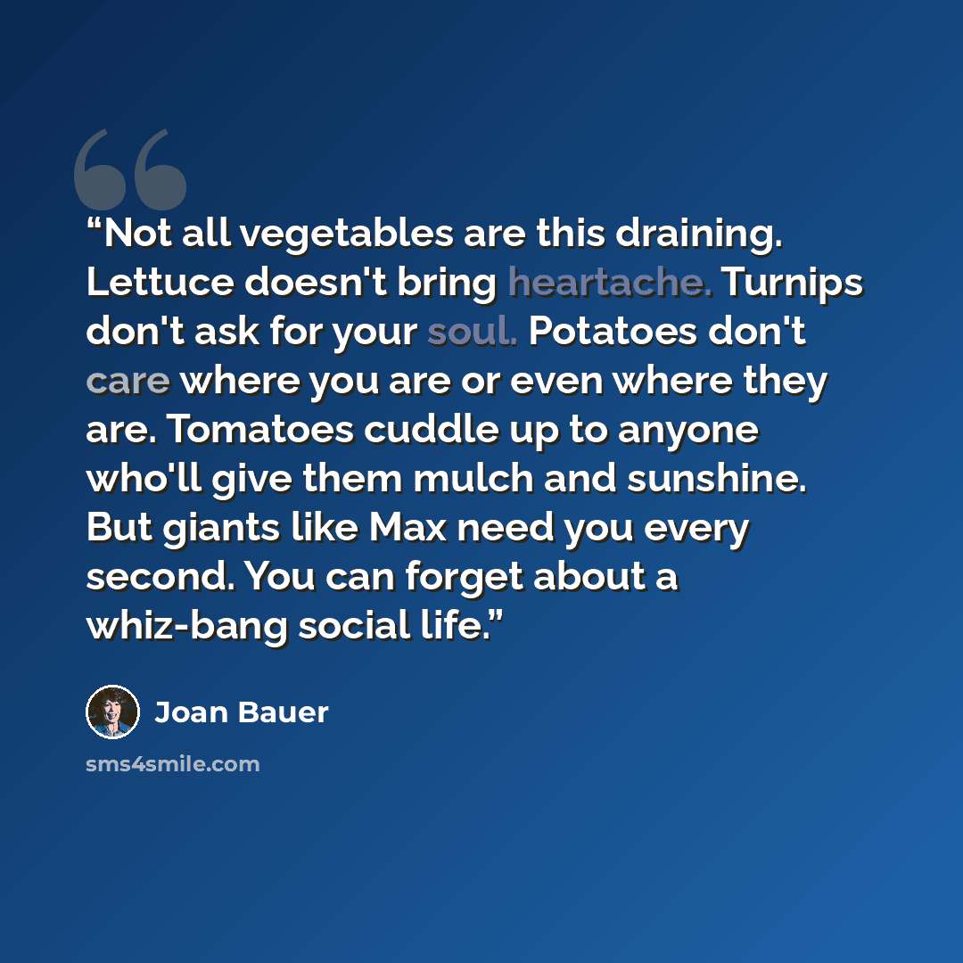“Not all vegetables are this draining. Lettuce doesn't bring heartache. Turnips don't ask for your soul. Potatoes don't care where you are or even where they are. Tomatoes cuddle up to anyone who'll give them mulch and sunshine. But giants like Max need you every second. You can forget about a…” quote by Joan Bauer