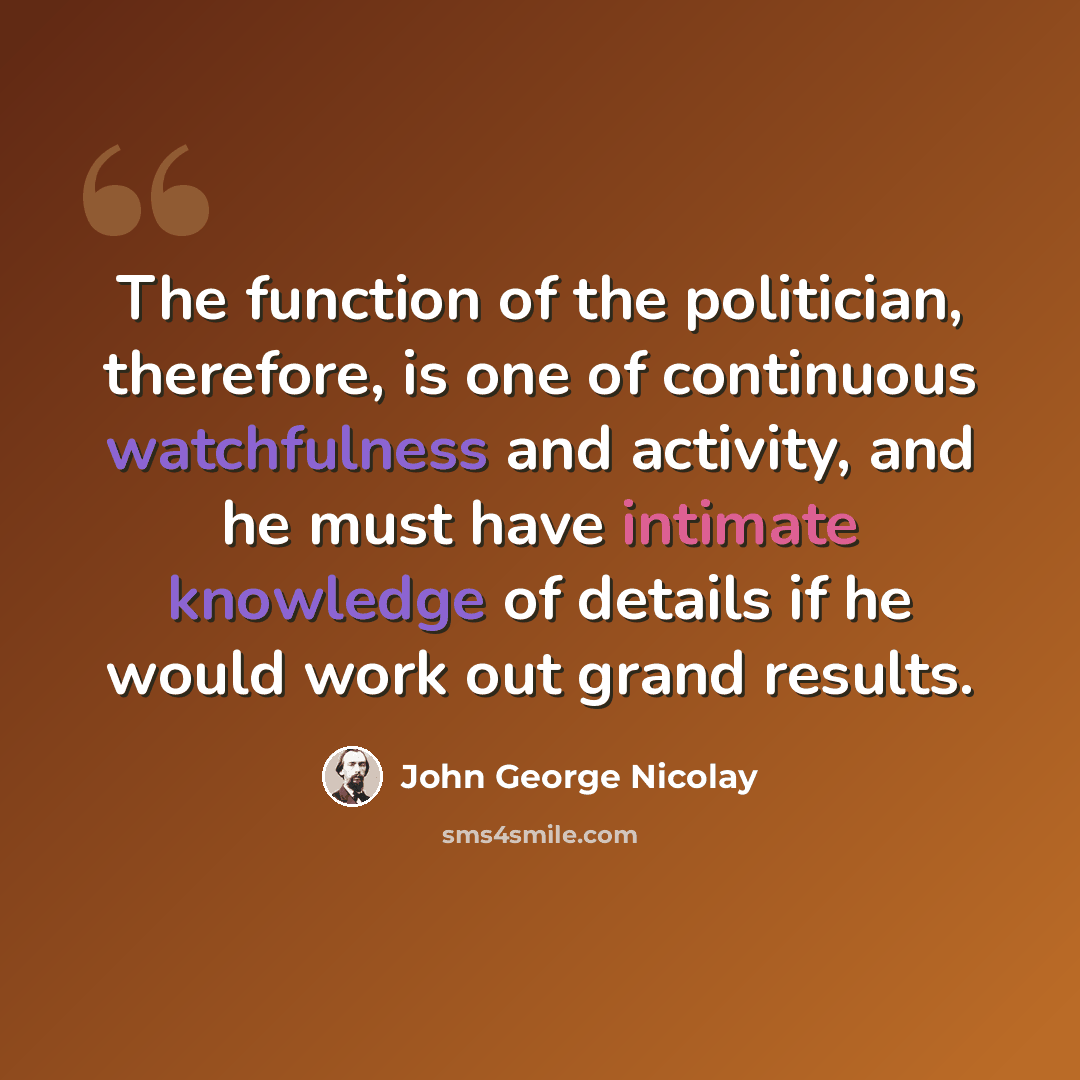 “The function of the politician, therefore, is one of continuous watchfulness and activity, and he must have intimate knowledge of details if he would work out grand results.” quote by John George Nicolay