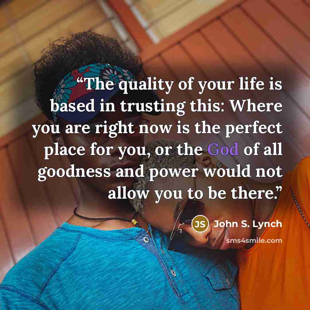 “The quality of your life is based in trusting this: Where you are right now is the perfect place for you, or the God of all goodness and power would not allow you to be there.” quote by John S. Lynch