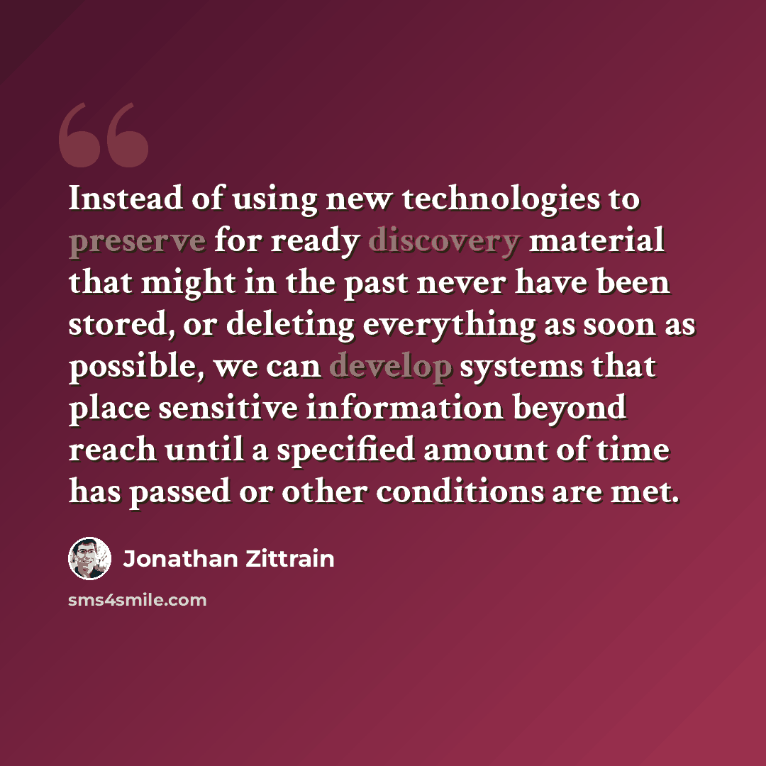 “Instead of using new technologies to preserve for ready discovery material that might in the past never have been stored, or deleting everything as soon as possible, we can develop systems that place sensitive information beyond reach until a specified amount of time has passed or other conditions…” quote by Jonathan Zittrain