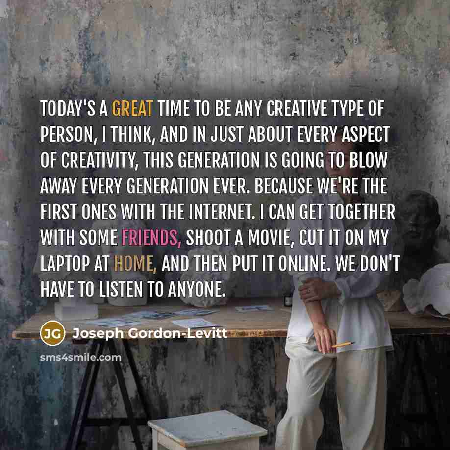 “Today's a great time to be any creative type of person, I think, and in just about every aspect of creativity, this generation is going to blow away every generation ever. Because we're the first ones with the Internet. I can get together with some friends, shoot a movie, cut it on my laptop at…” quote by Joseph Gordon-Levitt