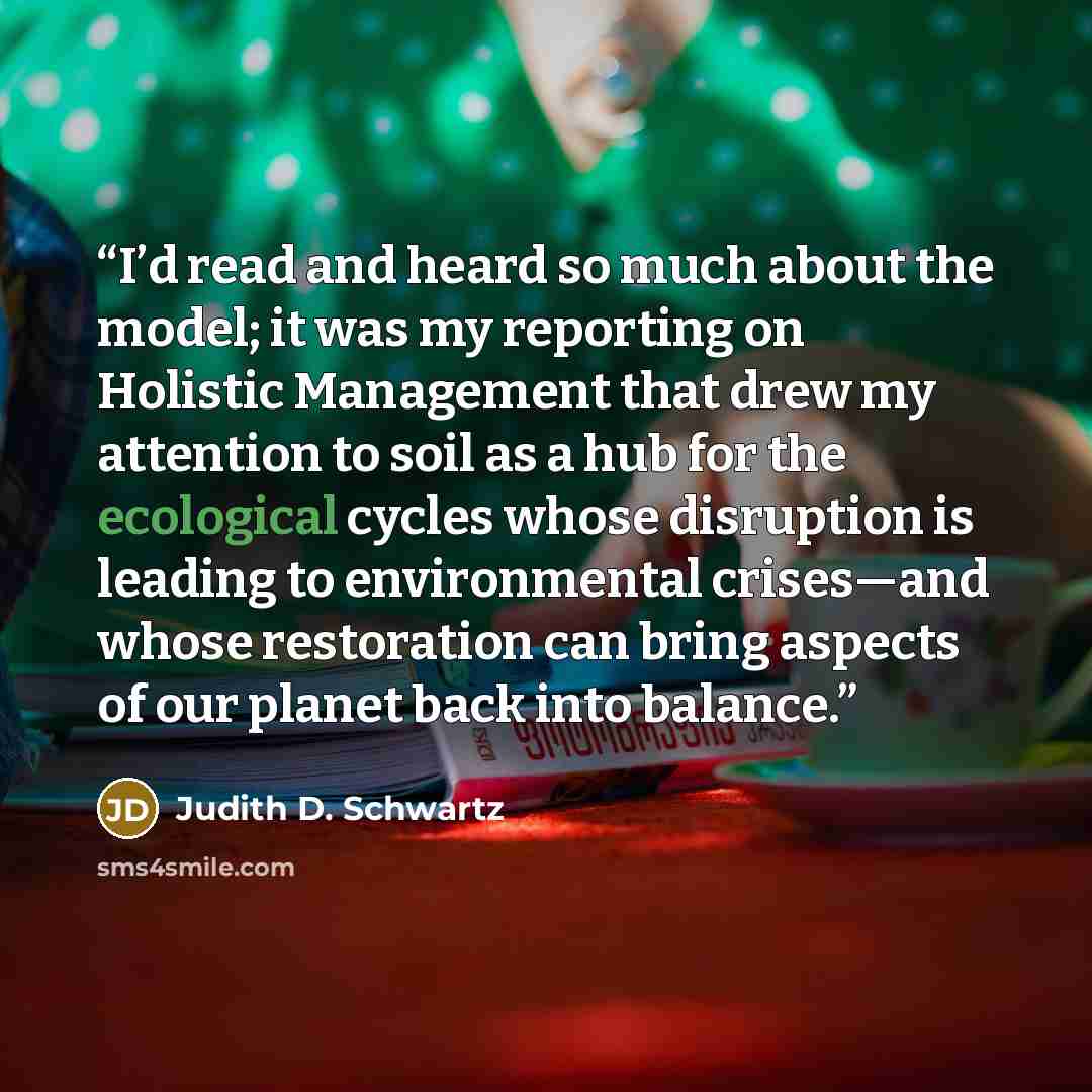 “I’d read and heard so much about the model; it was my reporting on Holistic Management that drew my attention to soil as a hub for the ecological cycles whose disruption is leading to environmental crises—and whose restoration can bring aspects of our planet back into balance.” quote by Judith D. Schwartz