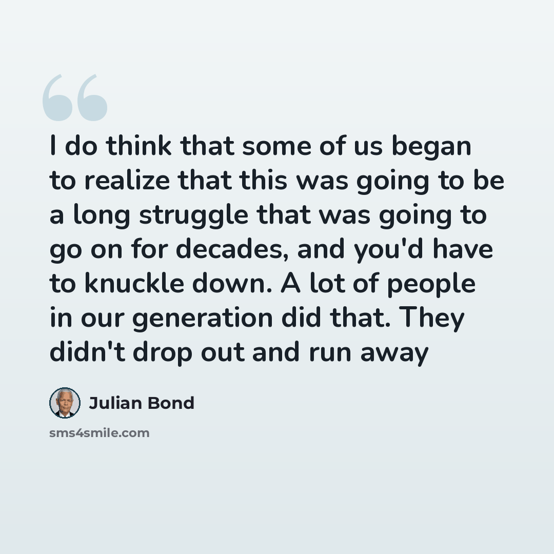 “I do think that some of us began to realize that this was going to be a long struggle that was going to go on for decades, and you'd have to knuckle down. A lot of people in our generation did that. They didn't drop out and run away” quote by Julian Bond