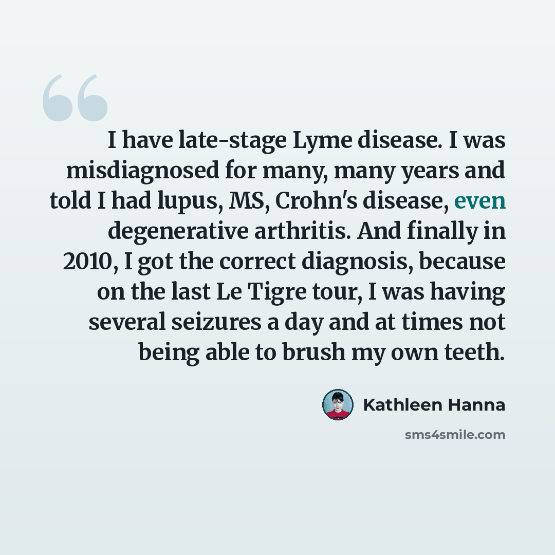 “I have late-stage Lyme disease. I was misdiagnosed for many, many years and told I had lupus, MS, Crohn's disease, even degenerative arthritis. And finally in 2010, I got the correct diagnosis, because on the last Le Tigre tour, I was having several seizures a day and at times not being able to…” quote by Kathleen Hanna
