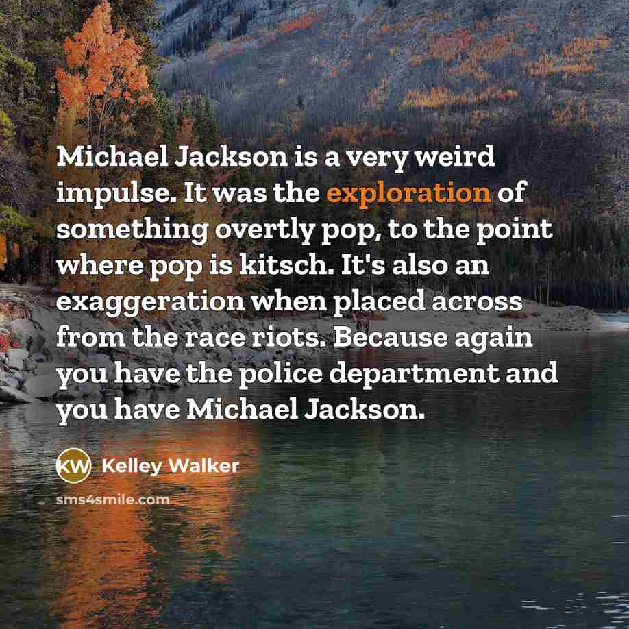 “Michael Jackson is a very weird impulse. It was the exploration of something overtly pop, to the point where pop is kitsch. It's also an exaggeration when placed across from the race riots. Because again you have the police department and you have Michael Jackson.” quote by Kelley Walker