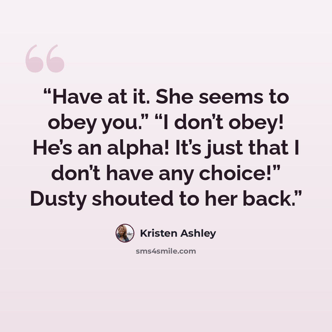 “Have at it. She seems to obey you.” “I don’t obey! He’s an alpha! It’s just that I don’t have any choice!” Dusty shouted to her back.” quote by Kristen Ashley