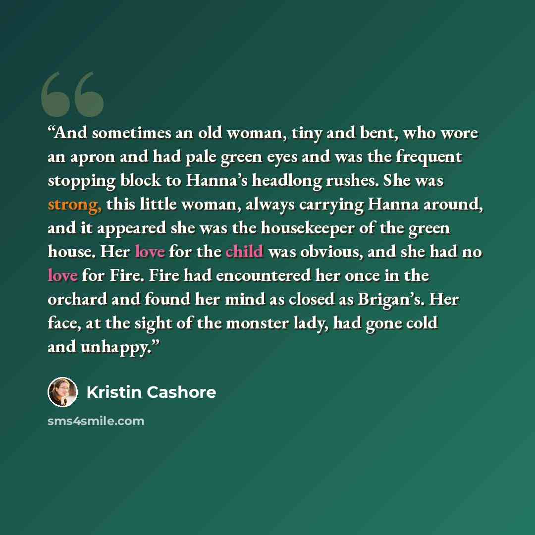 “And sometimes an old woman, tiny and bent, who wore an apron and had pale green eyes and was the frequent stopping block to Hanna’s headlong rushes. She was strong, this little woman, always carrying Hanna around, and it appeared she was the housekeeper of the green house. Her love for the child…” quote by Kristin Cashore