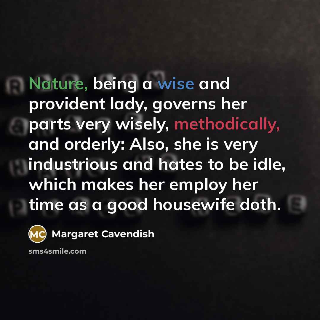 “Nature, being a wise and provident lady, governs her parts very wisely, methodically, and orderly: Also, she is very industrious and hates to be idle, which makes her employ her time as a good housewife doth.” quote by Margaret Cavendish