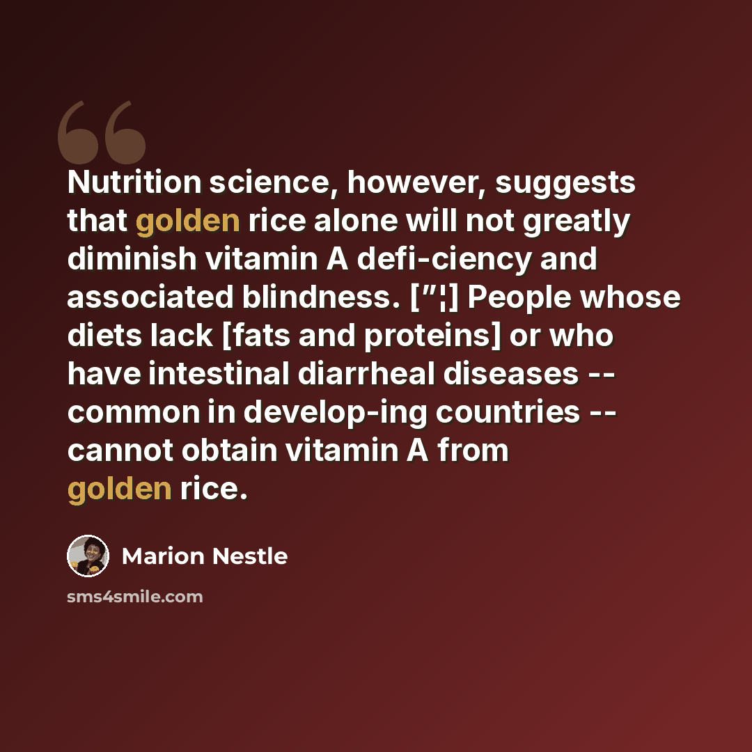 “Nutrition science, however, suggests that golden rice alone will not greatly diminish vitamin A defi-ciency and associated blindness. [”¦] People whose diets lack [fats and proteins] or who have intestinal diarrheal diseases -- common in develop-ing countries -- cannot obtain vitamin A from golden…” quote by Marion Nestle