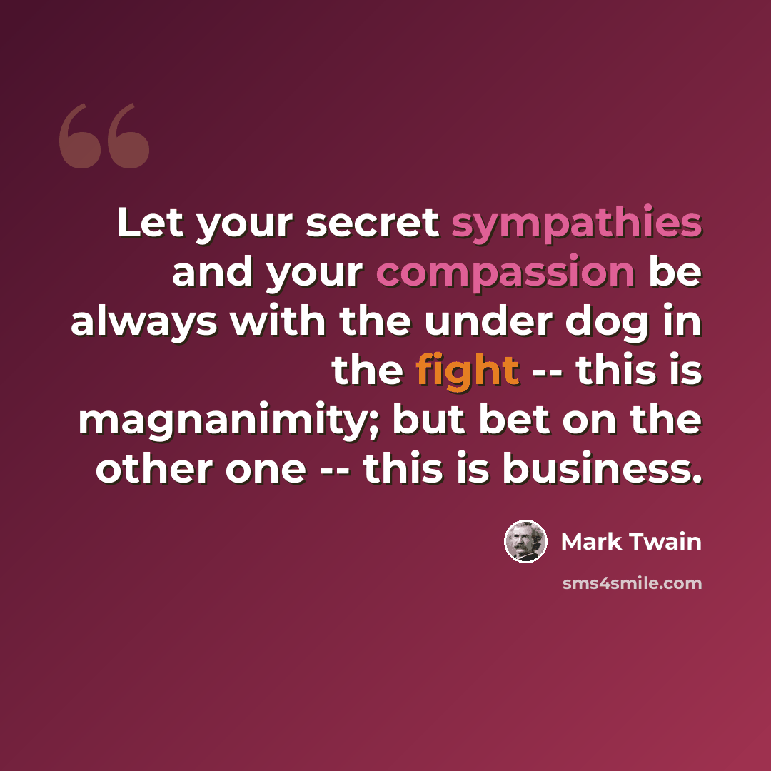 “Let your secret sympathies and your compassion be always with the under dog in the fight -- this is magnanimity; but bet on the other one -- this is business.” quote by Mark Twain