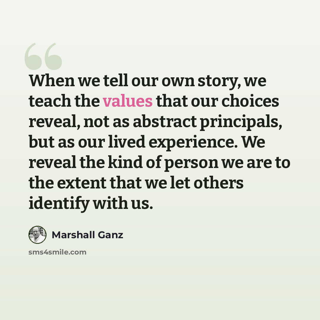 “When we tell our own story, we teach the values that our choices reveal, not as abstract principals, but as our lived experience. We reveal the kind of person we are to the extent that we let others identify with us.” quote by Marshall Ganz