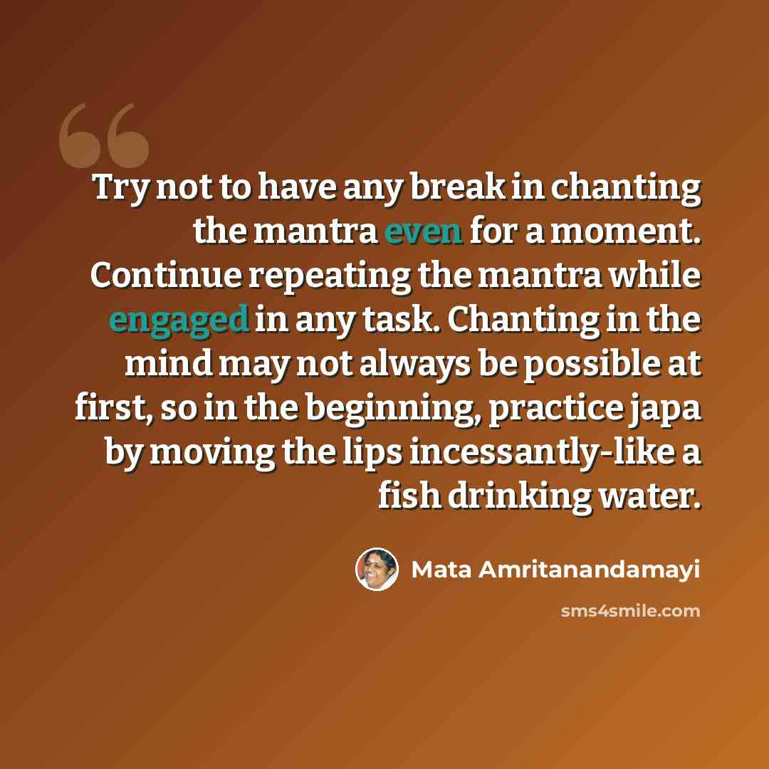 “Try not to have any break in chanting the mantra even for a moment. Continue repeating the mantra while engaged in any task. Chanting in the mind may not always be possible at first, so in the beginning, practice japa by moving the lips incessantly-like a fish drinking water.” quote by Mata Amritanandamayi