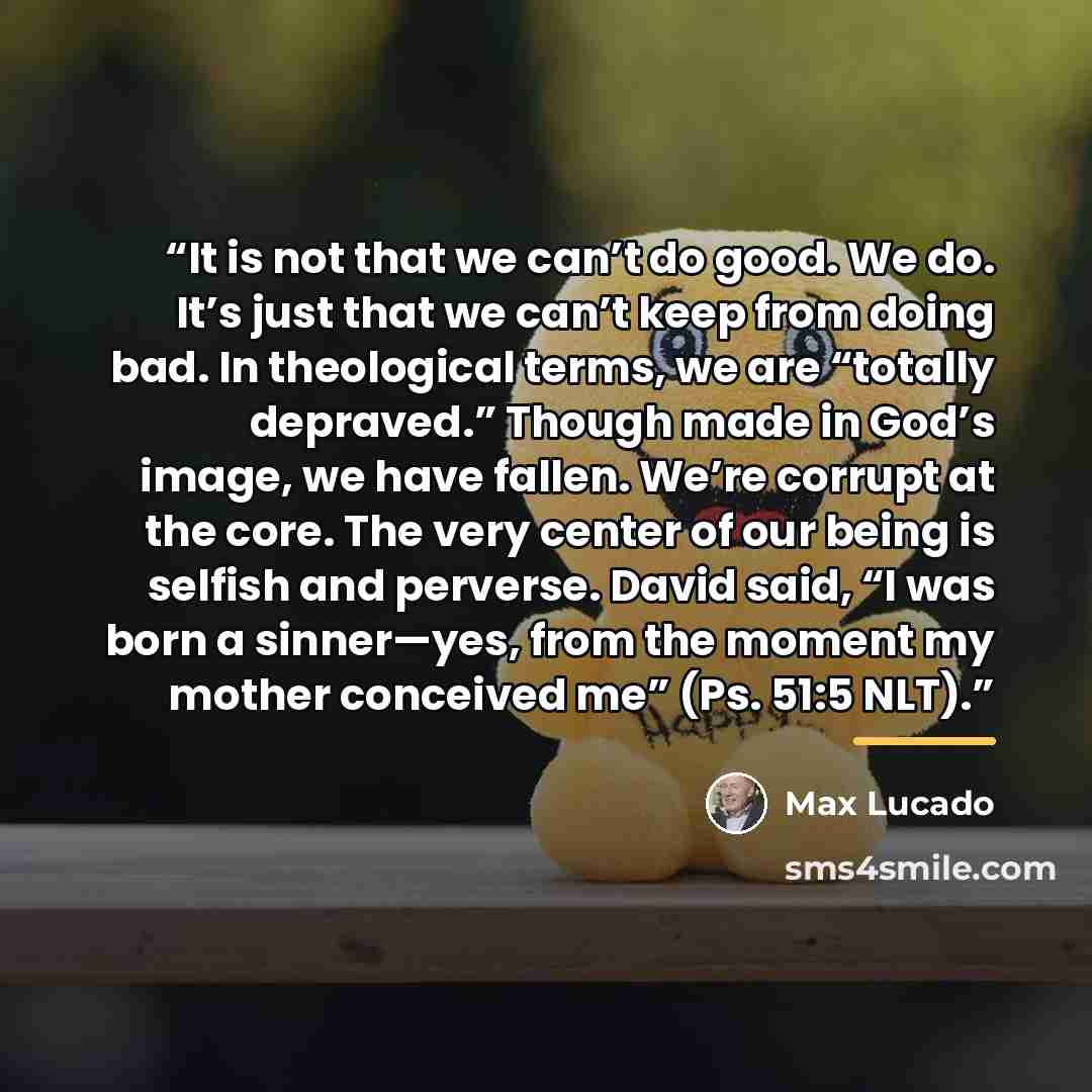 “It is not that we can’t do good. We do. It’s just that we can’t keep from doing bad. In theological terms, we are “totally depraved.” Though made in God’s image, we have fallen. We’re corrupt at the core. The very center of our being is selfish and perverse. David said, “I was born a sinner—yes…” quote by Max Lucado