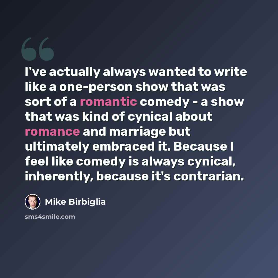 “I've actually always wanted to write like a one-person show that was sort of a romantic comedy - a show that was kind of cynical about romance and marriage but ultimately embraced it. Because I feel like comedy is always cynical, inherently, because it's contrarian.” quote by Mike Birbiglia