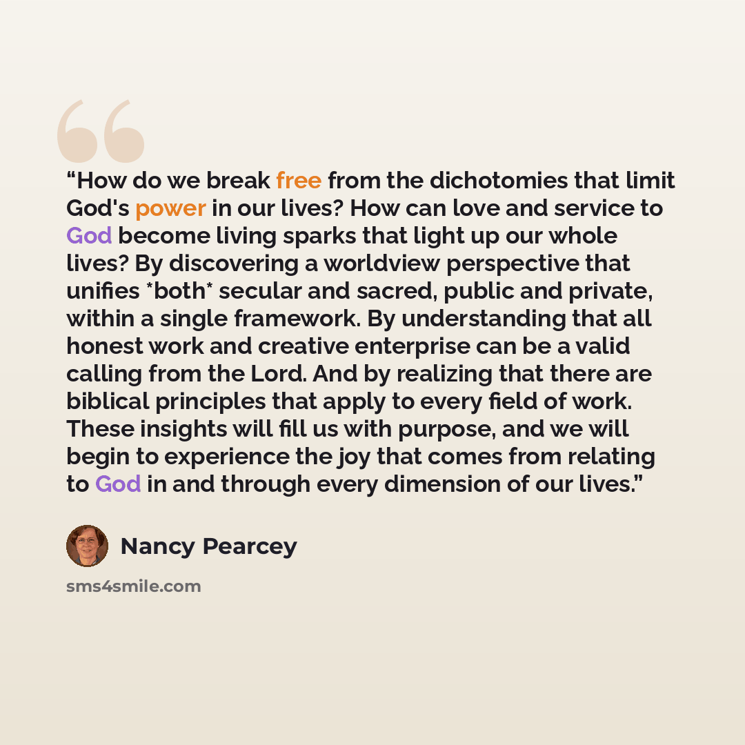 “How do we break free from the dichotomies that limit God's power in our lives? How can love and service to God become living sparks that light up our whole lives? By discovering a worldview perspective that unifies *both* secular and sacred, public and private, within a single framework. By…” quote by Nancy Pearcey