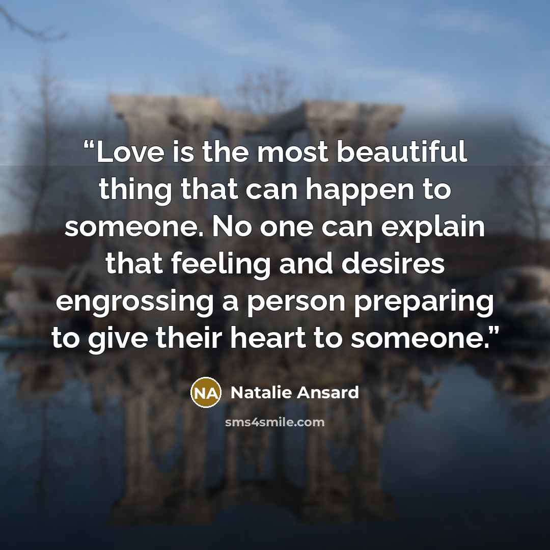 “Love is the most beautiful thing that can happen to someone. No one can explain that feeling and desires engrossing a person preparing to give their heart to someone.” quote by Natalie Ansard