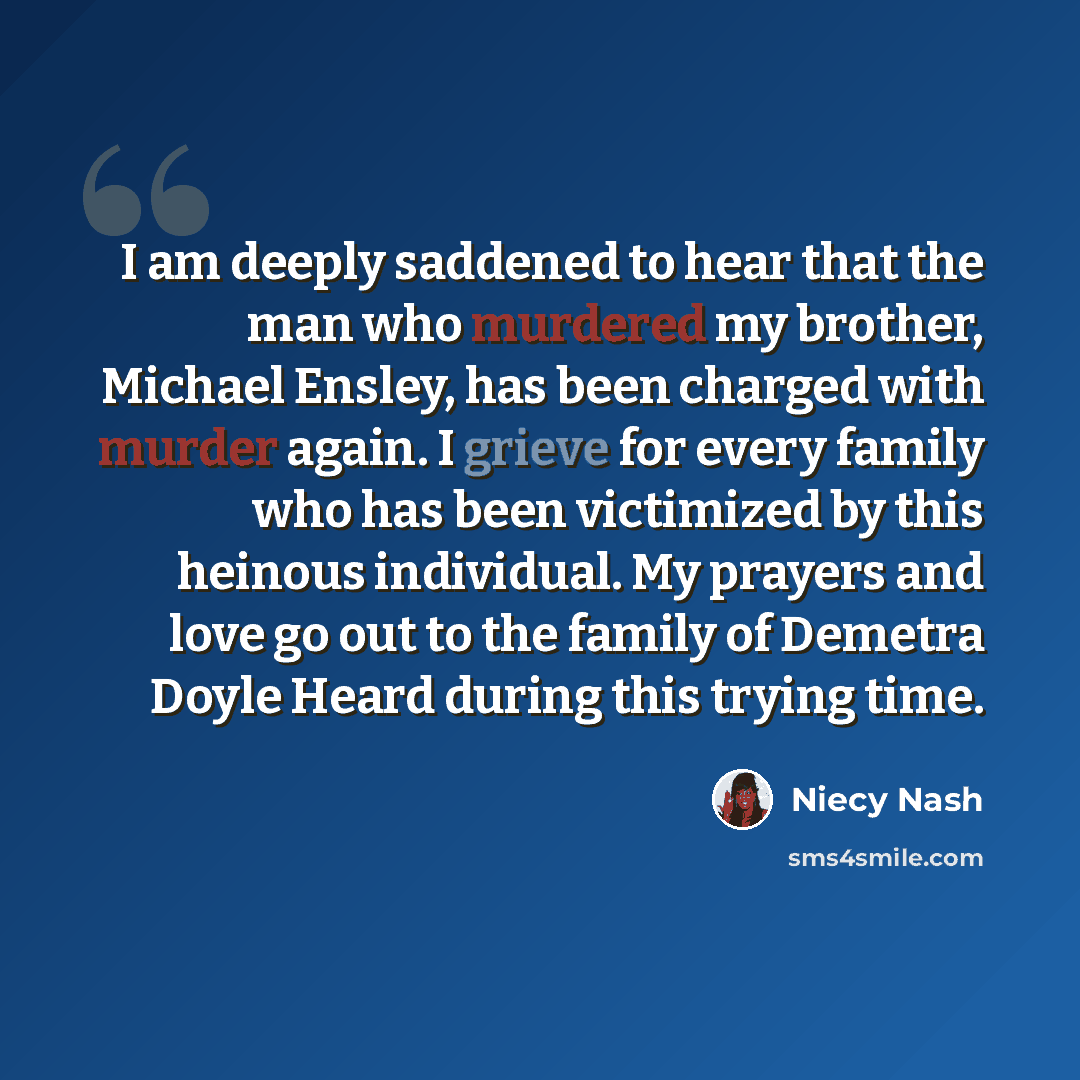 “I am deeply saddened to hear that the man who murdered my brother, Michael Ensley, has been charged with murder again. I grieve for every family who has been victimized by this heinous individual. My prayers and love go out to the family of Demetra Doyle Heard during this trying time.” quote by Niecy Nash