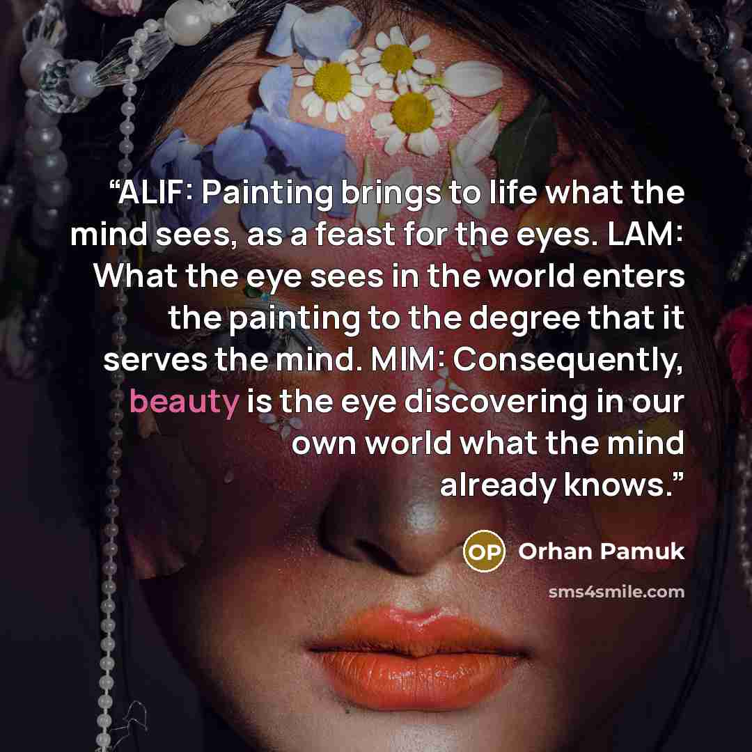 “ALIF: Painting brings to life what the mind sees, as a feast for the eyes. LAM: What the eye sees in the world enters the painting to the degree that it serves the mind. MIM: Consequently, beauty is the eye discovering in our own world what the mind already knows.” quote by Orhan Pamuk