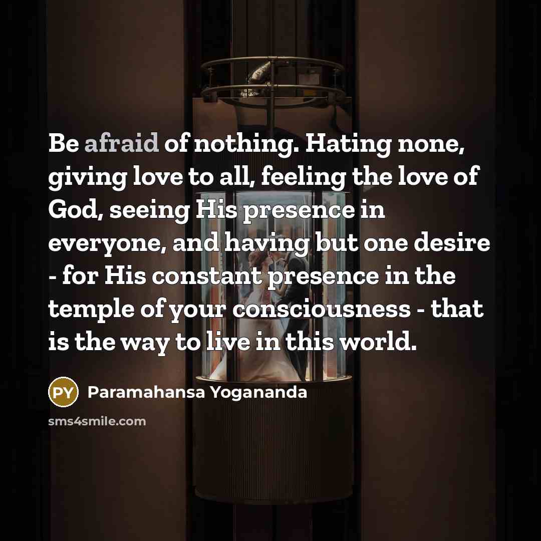 “Be afraid of nothing. Hating none, giving love to all, feeling the love of God, seeing His presence in everyone, and having but one desire - for His constant presence in the temple of your consciousness - that is the way to live in this world.” quote by Paramahansa Yogananda