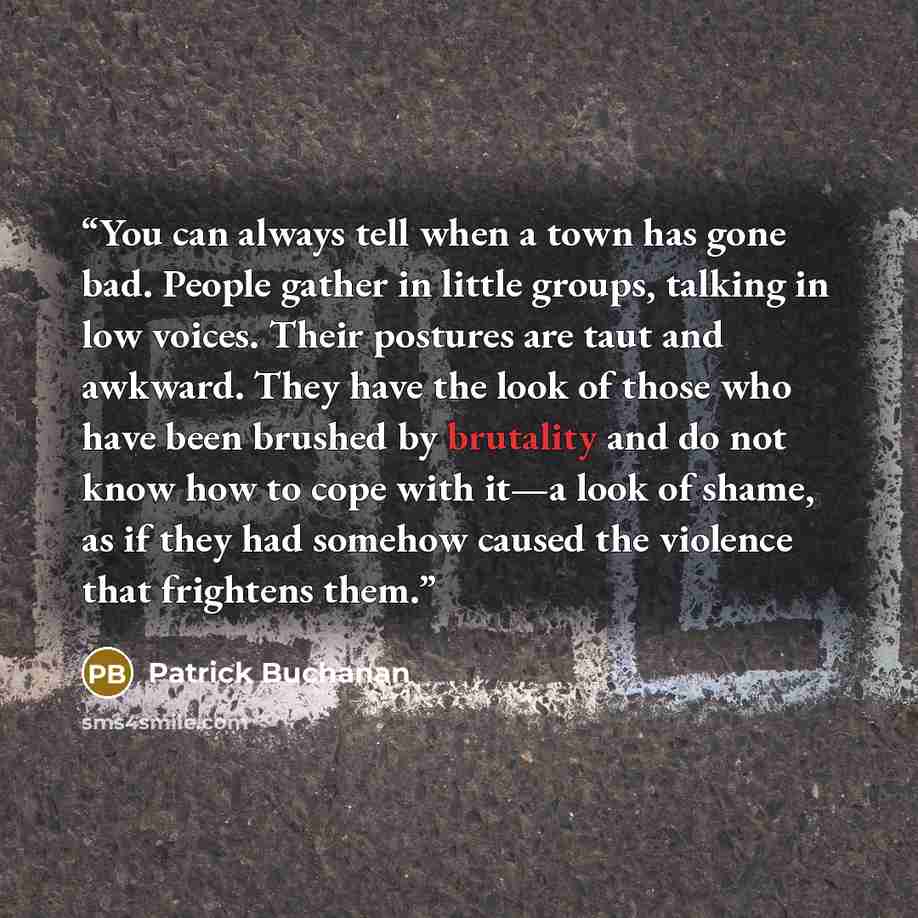 “You can always tell when a town has gone bad. People gather in little groups, talking in low voices. Their postures are taut and awkward. They have the look of those who have been brushed by brutality and do not know how to cope with it—a look of shame, as if they had somehow caused the violence…” quote by Patrick Buchanan
